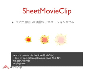 SheetMovieClip
•   コマが連続した画像をアニメーションさせる




var mc = new arc.display.SheetMovieClip(
   this._system.getImage('sample.png'), 174, 12);
this.addChild(mc);
mc.play(true);
 