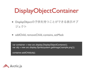 DisplayObjectContainer
•   DisplayObjectの子供を持つことができる表示オブ
    ジェクト


•   addChild, removeChild, contains, setMask


var container = new arc.display.DisplayObjectContaner();
var obj = new arc.display.Sprite(system.getImage('sample.png'));

container.addChild(obj);
 