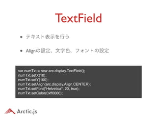 TextField
•   テキスト表示を行う


•   Alignの設定、文字色、フォントの設定



var numTxt = new arc.display.TextField();
numTxt.setX(10);
numTxt.setY(100);
numTxt.setAlign(arc.display.Align.CENTER);
numTxt.setFont("Helvetica", 20, true);
numTxt.setColor(0xff0000);
 