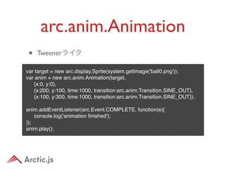 arc.anim.Animation
•   Tweenerライク

var target = new arc.display.Sprite(system.getImage('ball0.png'));
var anim = new arc.anim.Animation(target,
" {x:0, y:0},
" {x:200, y:100, time:1000, transition:arc.anim.Transition.SINE_OUT},
" {x:100, y:300, time:1000, transition:arc.anim.Transition.SINE_OUT});

anim.addEventListener(arc.Event.COMPLETE, function(e){
" console.log('animation ﬁnished');
});
anim.play();
 