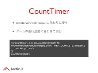 CountTimer
•   setIntervalやsetTimeoutの代わりに使う


•   ゲームの進行速度に合わせて実行


var countTimer = new arc.CountTimer(3000, 1);
countTimer.addEventListener(arc.Event.TIMER_COMPLETE, function(){
    console.log(‘count’);
});
countTimer.start();
 