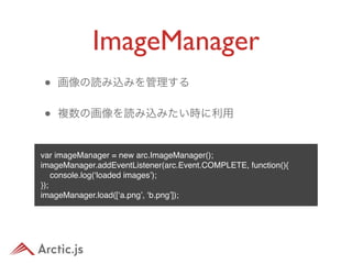 ImageManager
•   画像の読み込みを管理する


•   複数の画像を読み込みたい時に利用


var imageManager = new arc.ImageManager();
imageManager.addEventListener(arc.Event.COMPLETE, function(){
    console.log(‘loaded images’);
});
imageManager.load([‘a.png’, ‘b.png’]);
 