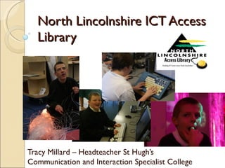 North Lincolnshire ICT Access
  Library




Tracy Millard – Headteacher St Hugh’s
Communication and Interaction Specialist College
 