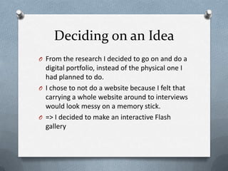 Deciding on an Idea
O From the research I decided to go on and do a
  digital portfolio, instead of the physical one I
  had planned to do.
O I chose to not do a website because I felt that
  carrying a whole website around to interviews
  would look messy on a memory stick.
O => I decided to make an interactive Flash
  gallery
 