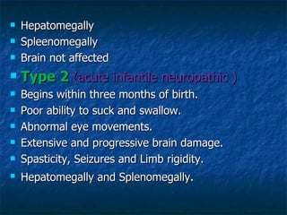    Hepatomegally
   Spleenomegally
   Brain not affected
   Type 2 (acute infantile neuropathic )
   Begins within three months of birth.
   Poor ability to suck and swallow.
   Abnormal eye movements.
   Extensive and progressive brain damage.
   Spasticity, Seizures and Limb rigidity.
   Hepatomegally and Splenomegally.
 
