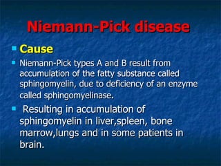 Niemann-Pick disease
   Cause
   Niemann-Pick types A and B result from
    accumulation of the fatty substance called
    sphingomyelin, due to deficiency of an enzyme
    called sphingomyelinase.
    Resulting in accumulation of
    sphingomyelin in liver,spleen, bone
    marrow,lungs and in some patients in
    brain.
 