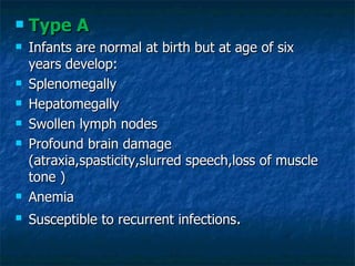    Type A
   Infants are normal at birth but at age of six
    years develop:
   Splenomegally
   Hepatomegally
   Swollen lymph nodes
   Profound brain damage
    (atraxia,spasticity,slurred speech,loss of muscle
    tone )
   Anemia
   Susceptible to recurrent infections.
 