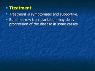    Tteatment
   Treatment is symptomatic and supportive.
   Bone marrow transplantation may delay
    progression of the disease in some casses.
 