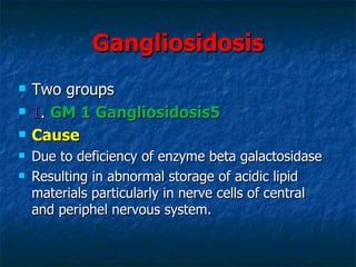 Gangliosidosis
   Two groups
   1. GM 1 Gangliosidosis5
   Cause
   Due to deficiency of enzyme beta galactosidase
   Resulting in abnormal storage of acidic lipid
    materials particularly in nerve cells of central
    and periphel nervous system.
 