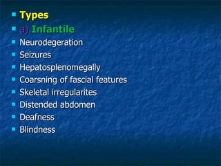    Types
   a) Infantile
   Neurodegeration
   Seizures
   Hepatosplenomegally
   Coarsning of fascial features
   Skeletal irregularites
   Distended abdomen
   Deafness
   Blindness
 