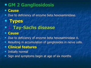    GM 2 Gangliosidosis
   Cause
   Due to deficiency of enzyme beta hexosaminidase.
    Types
   1. Tay-Sachs disease
   Cause
   Due to deficiency of enzyme beta hexosaminidase A.
   Resulting in accumulation of gangliosides in nerve cells.
   Clinical features
   Initially normal
   Sign and symptoms begin at age of six months
 