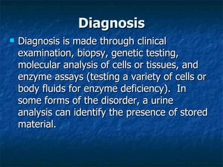 Diagnosis
   Diagnosis is made through clinical
    examination, biopsy, genetic testing,
    molecular analysis of cells or tissues, and
    enzyme assays (testing a variety of cells or
    body fluids for enzyme deficiency). In
    some forms of the disorder, a urine
    analysis can identify the presence of stored
    material.
 