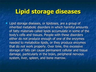 Lipid storage diseases
   Lipid storage diseases, or lipidoses, are a group of
    inherited metabolic disorders in which harmful amounts
    of fatty materials called lipids accumulate in some of the
    body's cells and tissues. People with these disorders
    either do not produce enough of one of the enzymes
    needed to metabolize lipids, or they produce enzymes
    that do not work properly. Over time, this excessive
    storage of fats can cause permanent cellular and tissue
    damage, particularly in the brain, peripheral nervous
    system, liver, spleen, and bone marrow.
 