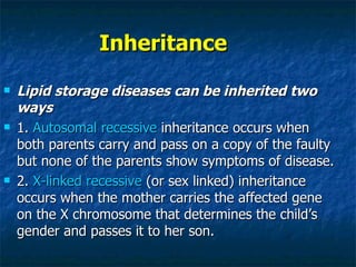 Inheritance
   Lipid storage diseases can be inherited two
    ways
   1. Autosomal recessive inheritance occurs when
    both parents carry and pass on a copy of the faulty
    but none of the parents show symptoms of disease.
   2. X-linked recessive (or sex linked) inheritance
    occurs when the mother carries the affected gene
    on the X chromosome that determines the child’s
    gender and passes it to her son.
 