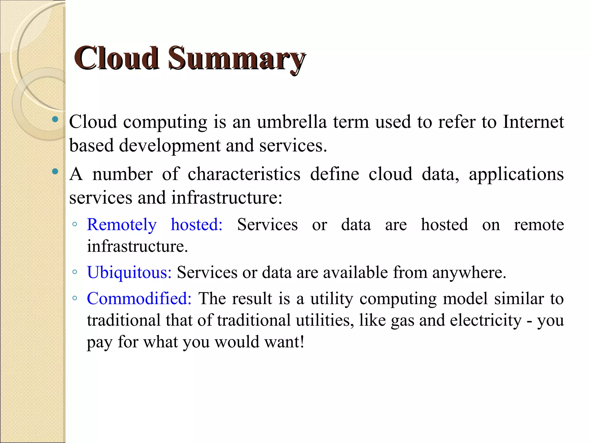 Cloud Summary
   Cloud computing is an umbrella term used to refer to Internet
    based development and services.
   A number of characteristics define cloud data, applications
    services and infrastructure:
    ◦ Remotely hosted: Services or data are hosted on remote
      infrastructure.
    ◦ Ubiquitous: Services or data are available from anywhere.
    ◦ Commodified: The result is a utility computing model similar to
      traditional that of traditional utilities, like gas and electricity - you
      pay for what you would want!
 