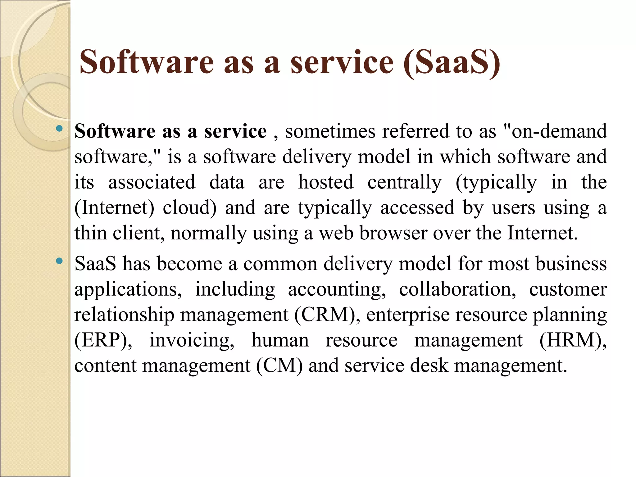Software as a service (SaaS)
   Software as a service , sometimes referred to as "on-demand
    software," is a software delivery model in which software and
    its associated data are hosted centrally (typically in the
    (Internet) cloud) and are typically accessed by users using a
    thin client, normally using a web browser over the Internet.
   SaaS has become a common delivery model for most business
    applications, including accounting, collaboration, customer
    relationship management (CRM), enterprise resource planning
    (ERP), invoicing, human resource management (HRM),
    content management (CM) and service desk management.
 