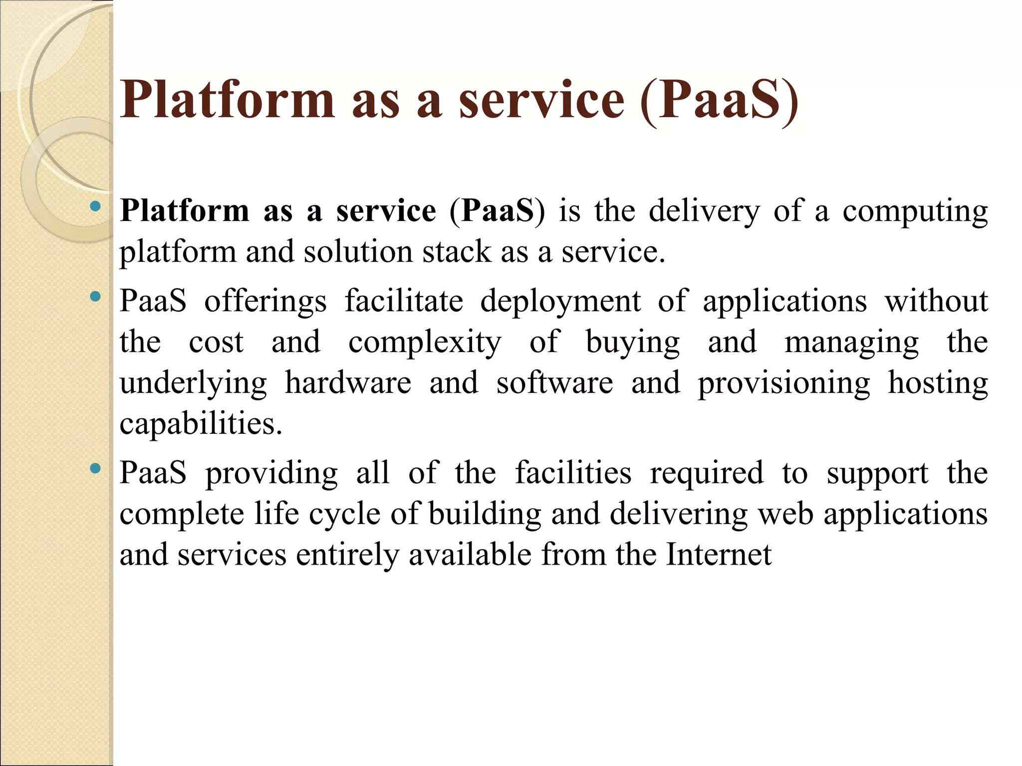 Platform as a service (PaaS)
   Platform as a service (PaaS) is the delivery of a computing
    platform and solution stack as a service.
   PaaS offerings facilitate deployment of applications without
    the cost and complexity of buying and managing the
    underlying hardware and software and provisioning hosting
    capabilities.
   PaaS providing all of the facilities required to support the
    complete life cycle of building and delivering web applications
    and services entirely available from the Internet
 