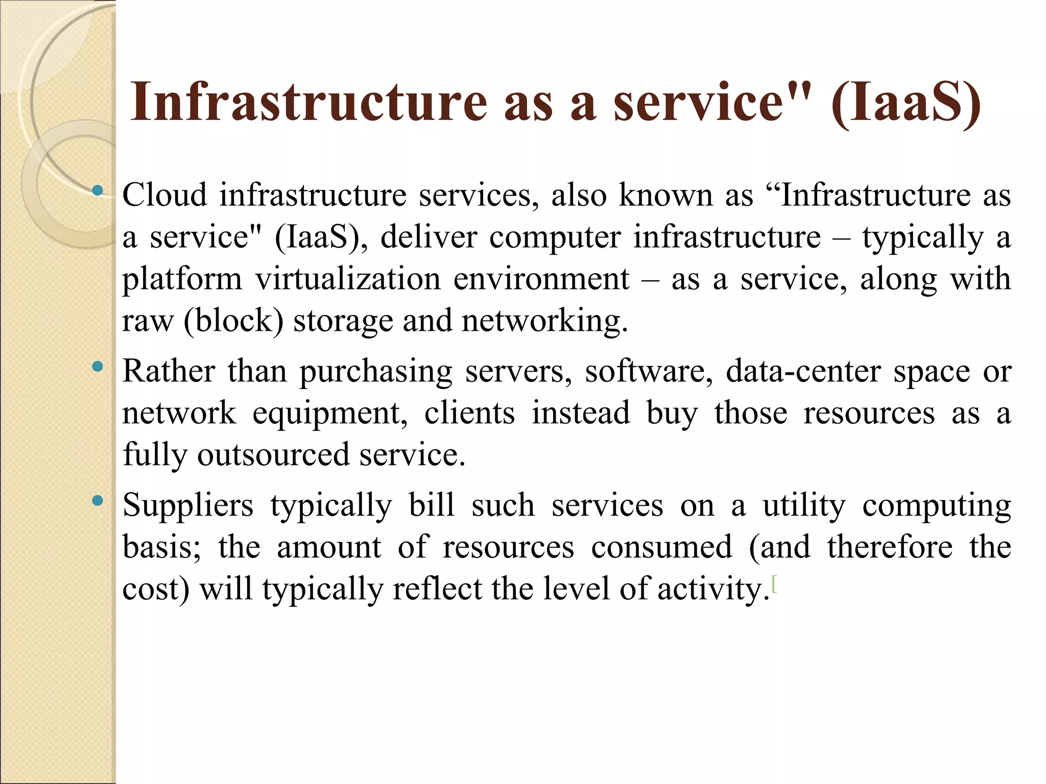 Infrastructure as a service" (IaaS)
   Cloud infrastructure services, also known as “Infrastructure as
    a service" (IaaS), deliver computer infrastructure – typically a
    platform virtualization environment – as a service, along with
    raw (block) storage and networking.
   Rather than purchasing servers, software, data-center space or
    network equipment, clients instead buy those resources as a
    fully outsourced service.
   Suppliers typically bill such services on a utility computing
    basis; the amount of resources consumed (and therefore the
    cost) will typically reflect the level of activity.[
 