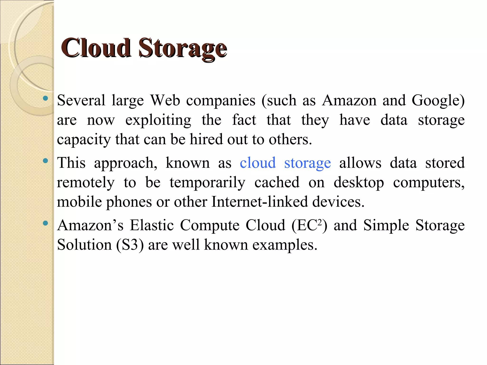 Cloud Storage
   Several large Web companies (such as Amazon and Google)
    are now exploiting the fact that they have data storage
    capacity that can be hired out to others.
   This approach, known as cloud storage allows data stored
    remotely to be temporarily cached on desktop computers,
    mobile phones or other Internet-linked devices.
   Amazon’s Elastic Compute Cloud (EC2) and Simple Storage
    Solution (S3) are well known examples.
 