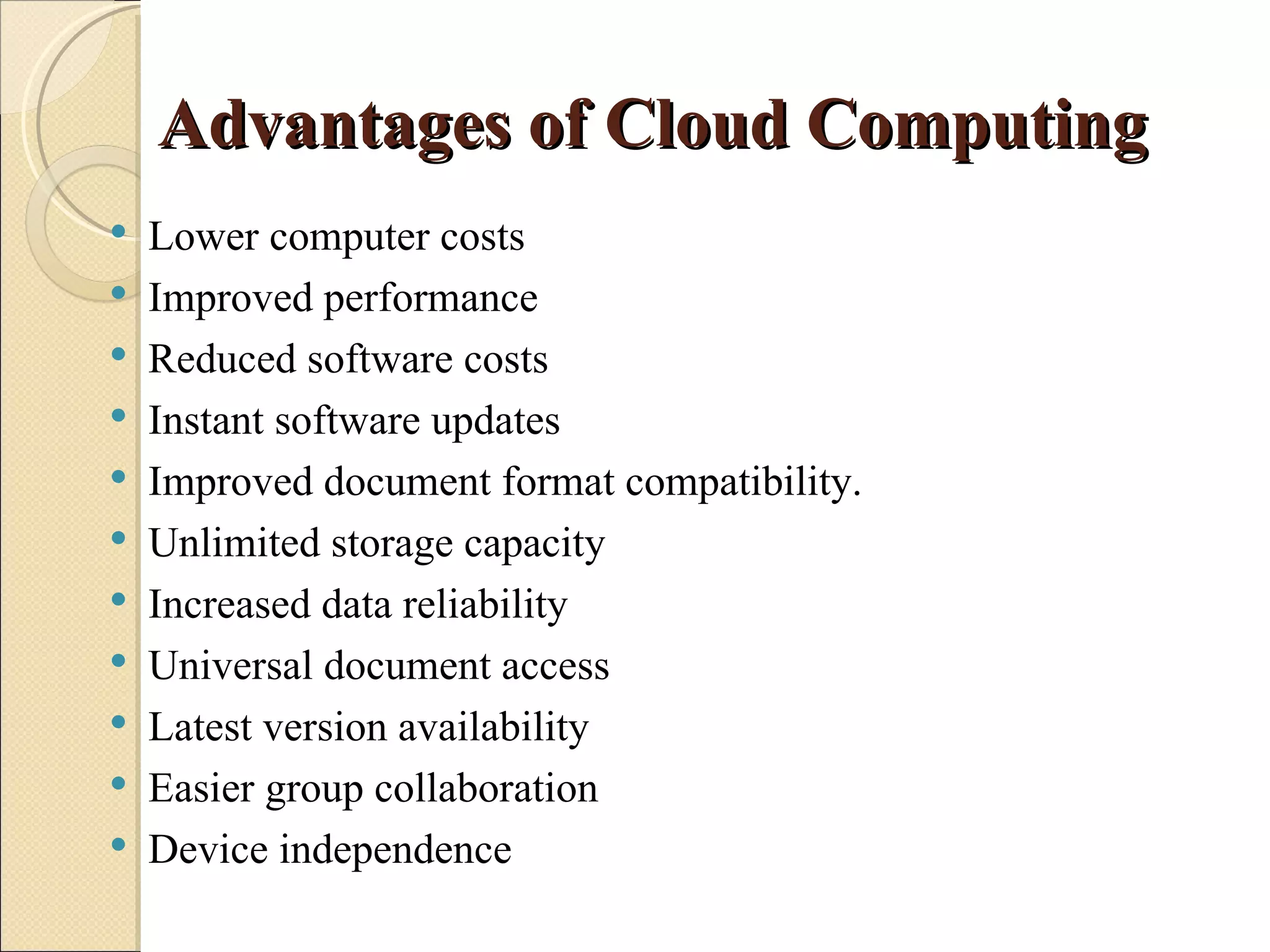 Advantages of Cloud Computing
   Lower computer costs
   Improved performance
   Reduced software costs
   Instant software updates
   Improved document format compatibility.
   Unlimited storage capacity
   Increased data reliability
   Universal document access
   Latest version availability
   Easier group collaboration
   Device independence
 