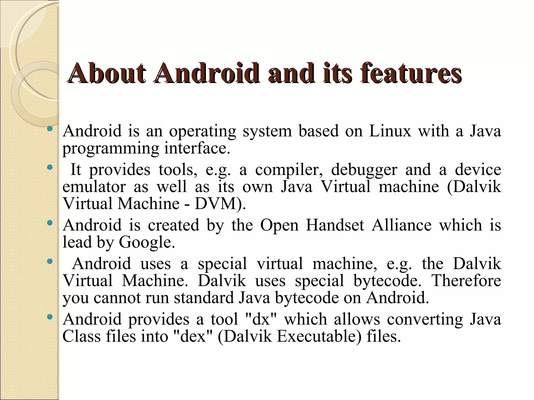 About Android and its features
   Android is an operating system based on Linux with a Java
    programming interface.
    It provides tools, e.g. a compiler, debugger and a device
    emulator as well as its own Java Virtual machine (Dalvik
    Virtual Machine - DVM).
   Android is created by the Open Handset Alliance which is
    lead by Google.
     Android uses a special virtual machine, e.g. the Dalvik
    Virtual Machine. Dalvik uses special bytecode. Therefore
    you cannot run standard Java bytecode on Android.
   Android provides a tool "dx" which allows converting Java
    Class files into "dex" (Dalvik Executable) files.
 