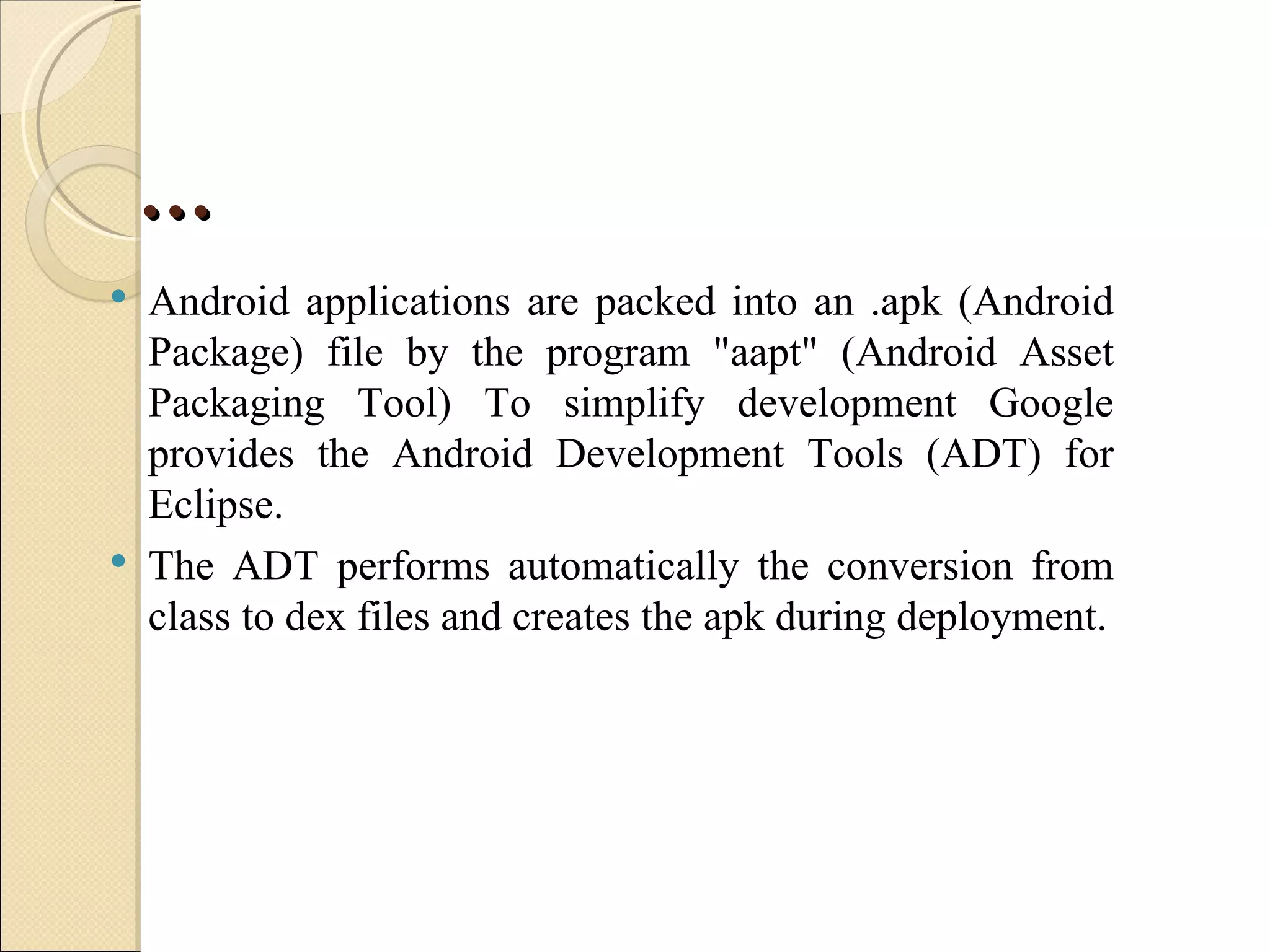 …
   Android applications are packed into an .apk (Android
    Package) file by the program "aapt" (Android Asset
    Packaging Tool) To simplify development Google
    provides the Android Development Tools (ADT) for
    Eclipse.
   The ADT performs automatically the conversion from
    class to dex files and creates the apk during deployment.
 