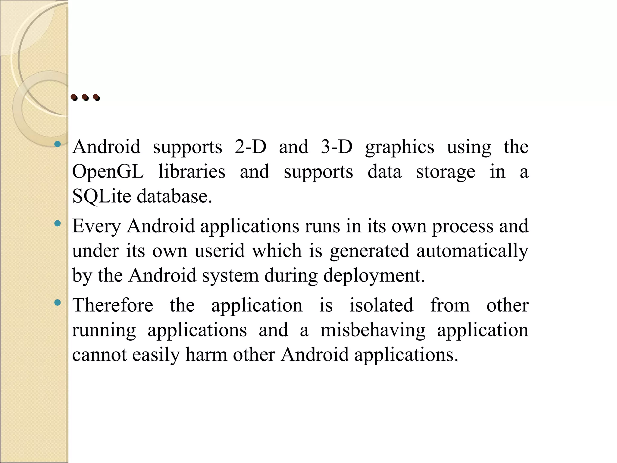 …
   Android supports 2-D and 3-D graphics using the
    OpenGL libraries and supports data storage in a
    SQLite database.
   Every Android applications runs in its own process and
    under its own userid which is generated automatically
    by the Android system during deployment.
   Therefore the application is isolated from other
    running applications and a misbehaving application
    cannot easily harm other Android applications.
 