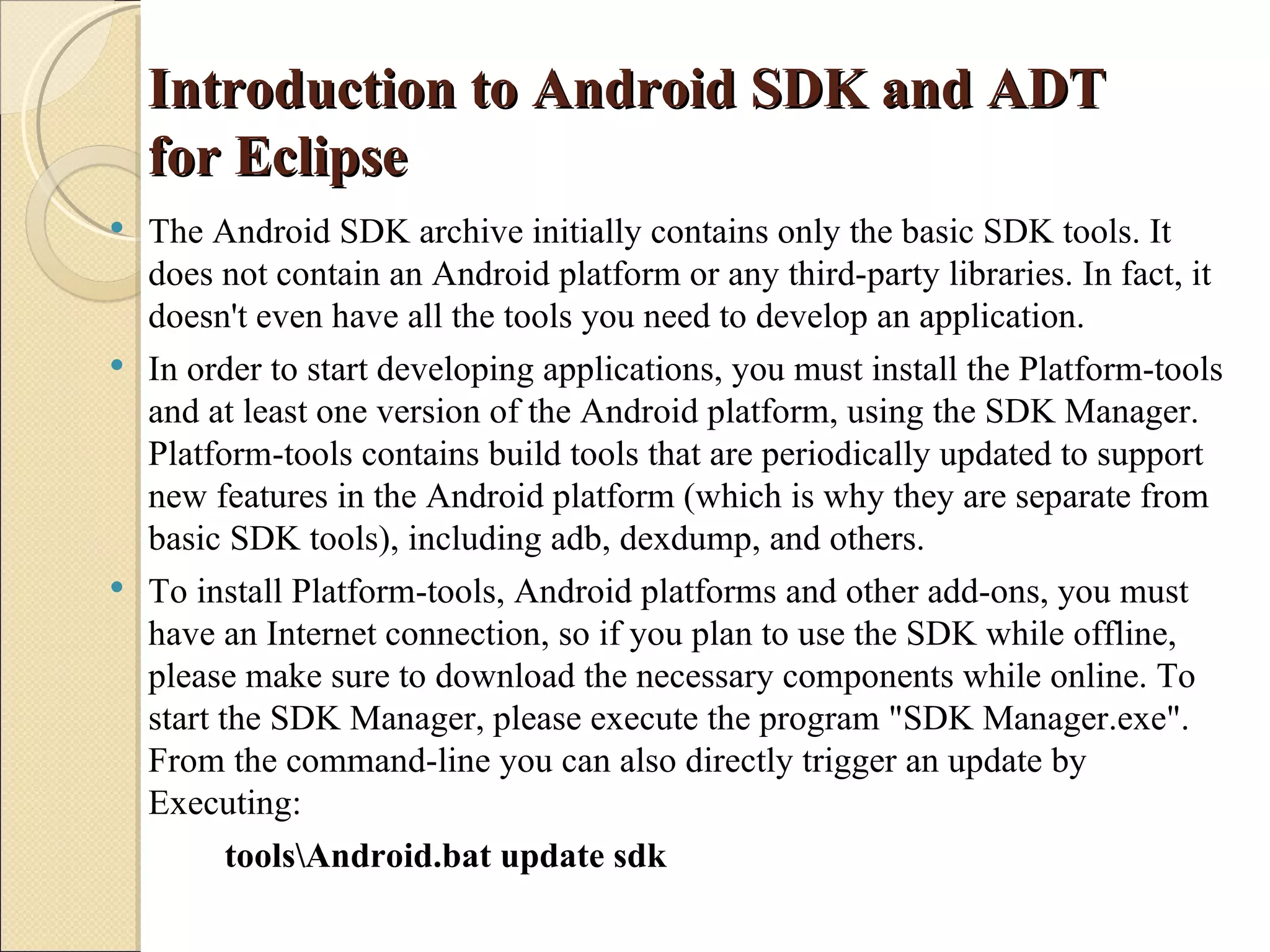 Introduction to Android SDK and ADT
    for Eclipse
 The Android SDK archive initially contains only the basic SDK tools. It
  does not contain an Android platform or any third-party libraries. In fact, it
  doesn't even have all the tools you need to develop an application.
 In order to start developing applications, you must install the Platform-tools
  and at least one version of the Android platform, using the SDK Manager.
  Platform-tools contains build tools that are periodically updated to support
  new features in the Android platform (which is why they are separate from
  basic SDK tools), including adb, dexdump, and others.
 To install Platform-tools, Android platforms and other add-ons, you must
  have an Internet connection, so if you plan to use the SDK while offline,
  please make sure to download the necessary components while online. To
  start the SDK Manager, please execute the program "SDK Manager.exe".
  From the command-line you can also directly trigger an update by
  Executing:
         toolsAndroid.bat update sdk
 