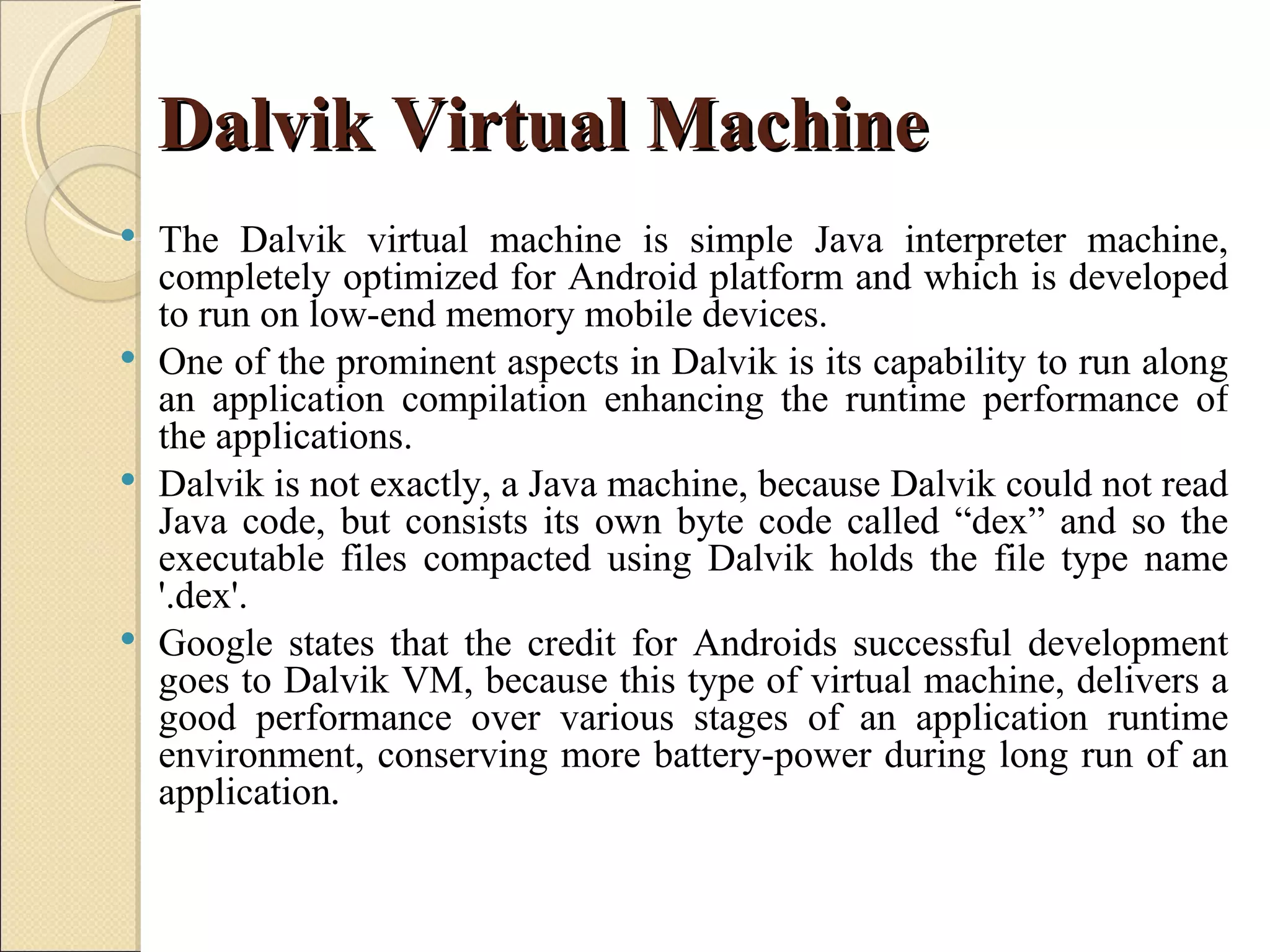 Dalvik Virtual Machine
 The Dalvik virtual machine is simple Java interpreter machine,
  completely optimized for Android platform and which is developed
  to run on low-end memory mobile devices.
 One of the prominent aspects in Dalvik is its capability to run along
  an application compilation enhancing the runtime performance of
  the applications.
 Dalvik is not exactly, a Java machine, because Dalvik could not read
  Java code, but consists its own byte code called “dex” and so the
  executable files compacted using Dalvik holds the file type name
  '.dex'.
 Google states that the credit for Androids successful development
  goes to Dalvik VM, because this type of virtual machine, delivers a
  good performance over various stages of an application runtime
  environment, conserving more battery-power during long run of an
  application.
 