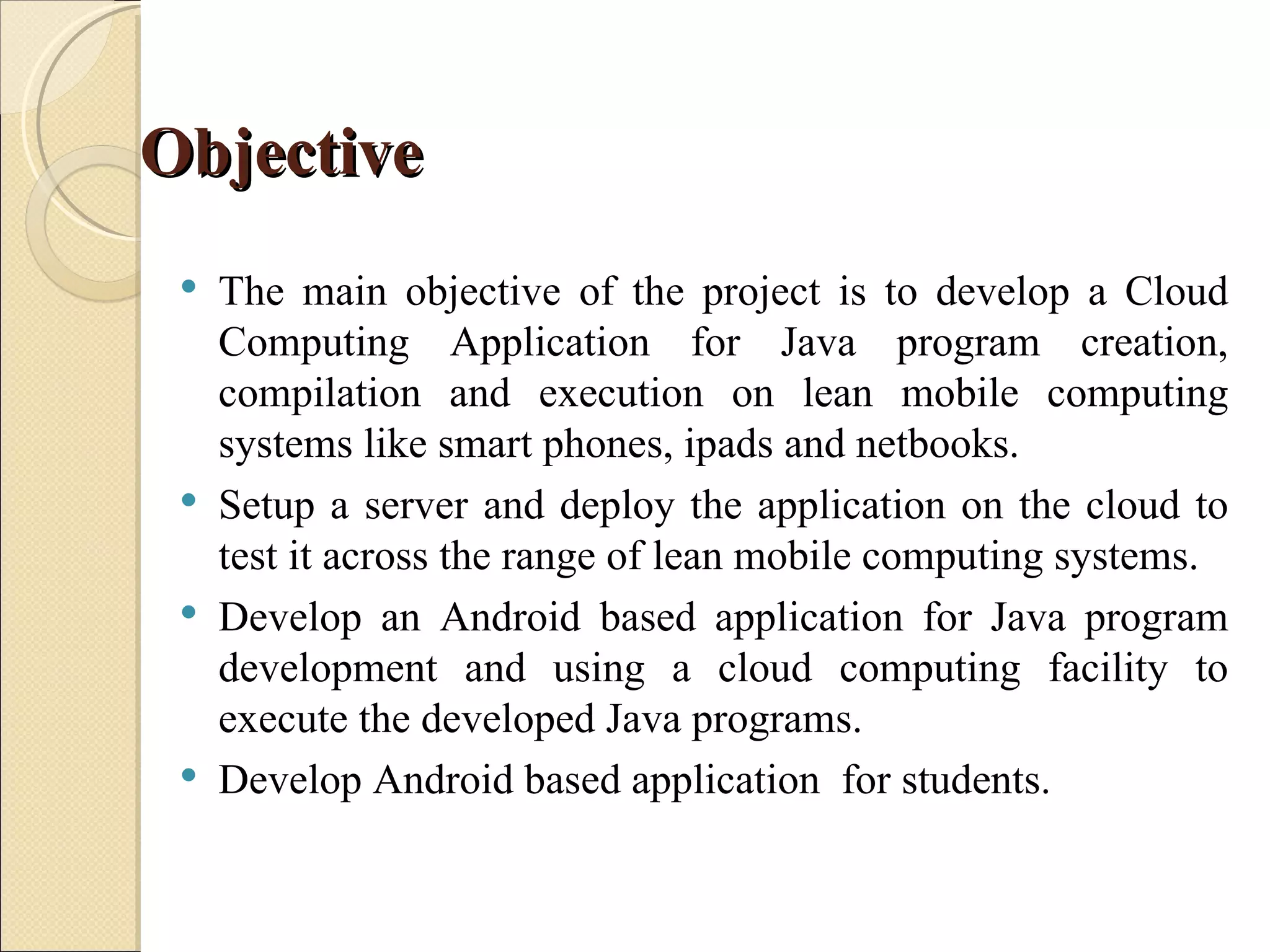 Objective
    The main objective of the project is to develop a Cloud
     Computing Application for Java program creation,
     compilation and execution on lean mobile computing
     systems like smart phones, ipads and netbooks.
    Setup a server and deploy the application on the cloud to
     test it across the range of lean mobile computing systems.
    Develop an Android based application for Java program
     development and using a cloud computing facility to
     execute the developed Java programs.
    Develop Android based application for students.
 