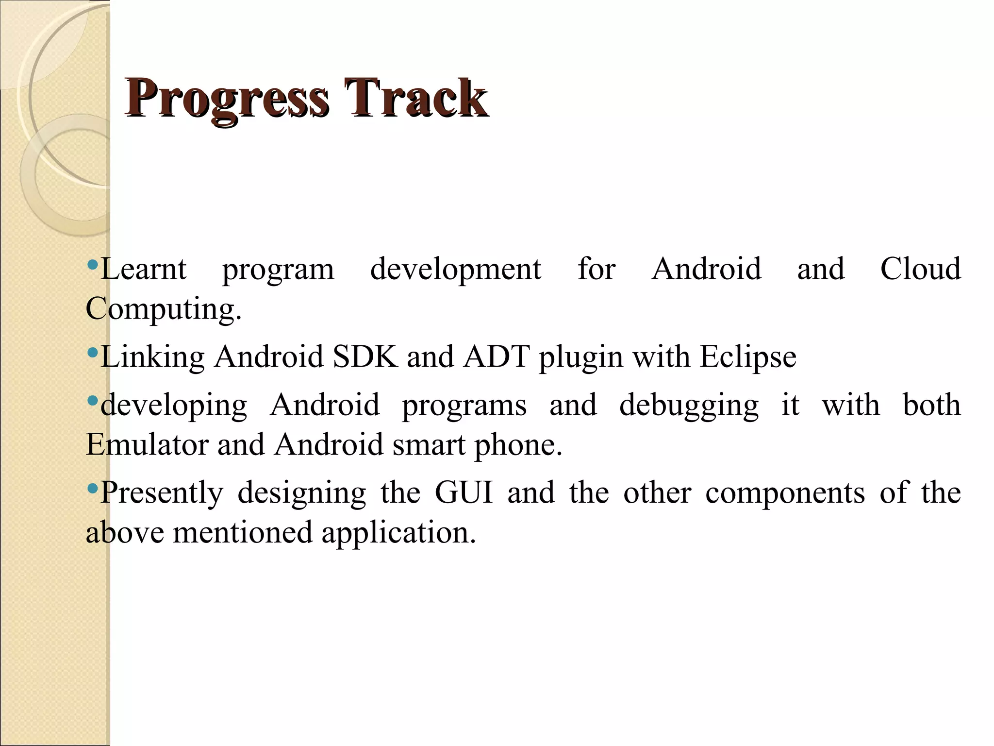 Progress Track

Learnt   program development for Android and Cloud
Computing.
Linking Android SDK and ADT plugin with Eclipse
developing Android programs and debugging it with both
Emulator and Android smart phone.
Presently designing the GUI and the other components of the
above mentioned application.
 