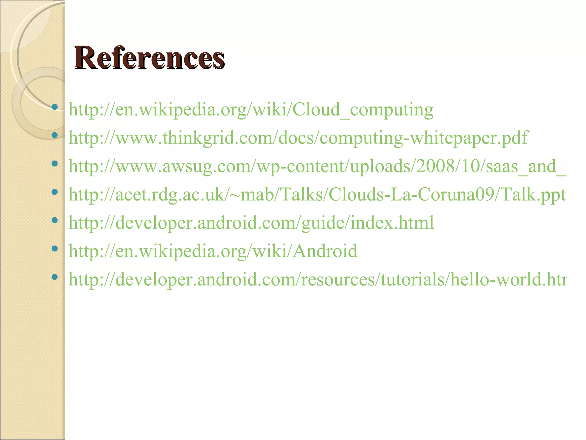 References
   http://en.wikipedia.org/wiki/Cloud_computing
   http://www.thinkgrid.com/docs/computing-whitepaper.pdf
   http://www.awsug.com/wp-content/uploads/2008/10/saas_and_clo
   http://acet.rdg.ac.uk/~mab/Talks/Clouds-La-Coruna09/Talk.ppt
   http://developer.android.com/guide/index.html
   http://en.wikipedia.org/wiki/Android
   http://developer.android.com/resources/tutorials/hello-world.html
 