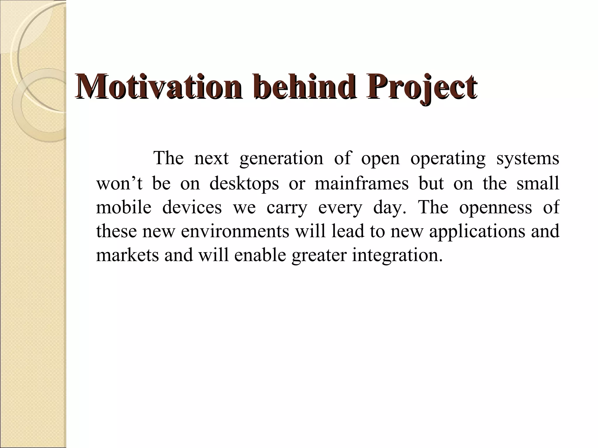 Motivation behind Project
        The next generation of open operating systems
 won’t be on desktops or mainframes but on the small
 mobile devices we carry every day. The openness of
 these new environments will lead to new applications and
 markets and will enable greater integration.
 
