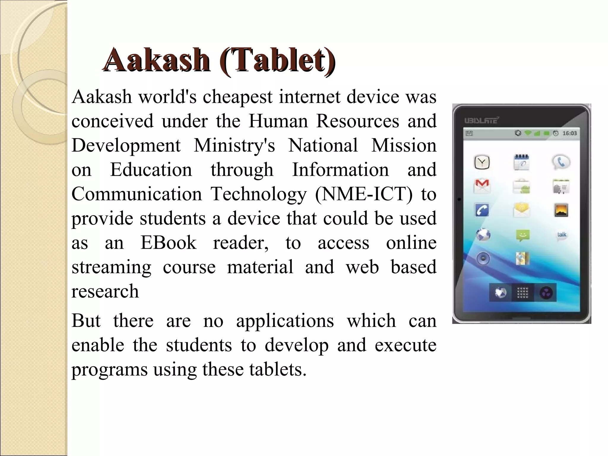 Aakash (Tablet)
Aakash world's cheapest internet device was
conceived under the Human Resources and
Development Ministry's National Mission
on Education through Information and
Communication Technology (NME-ICT) to
provide students a device that could be used
as an EBook reader, to access online
streaming course material and web based
research
But there are no applications which can
enable the students to develop and execute
programs using these tablets.
 