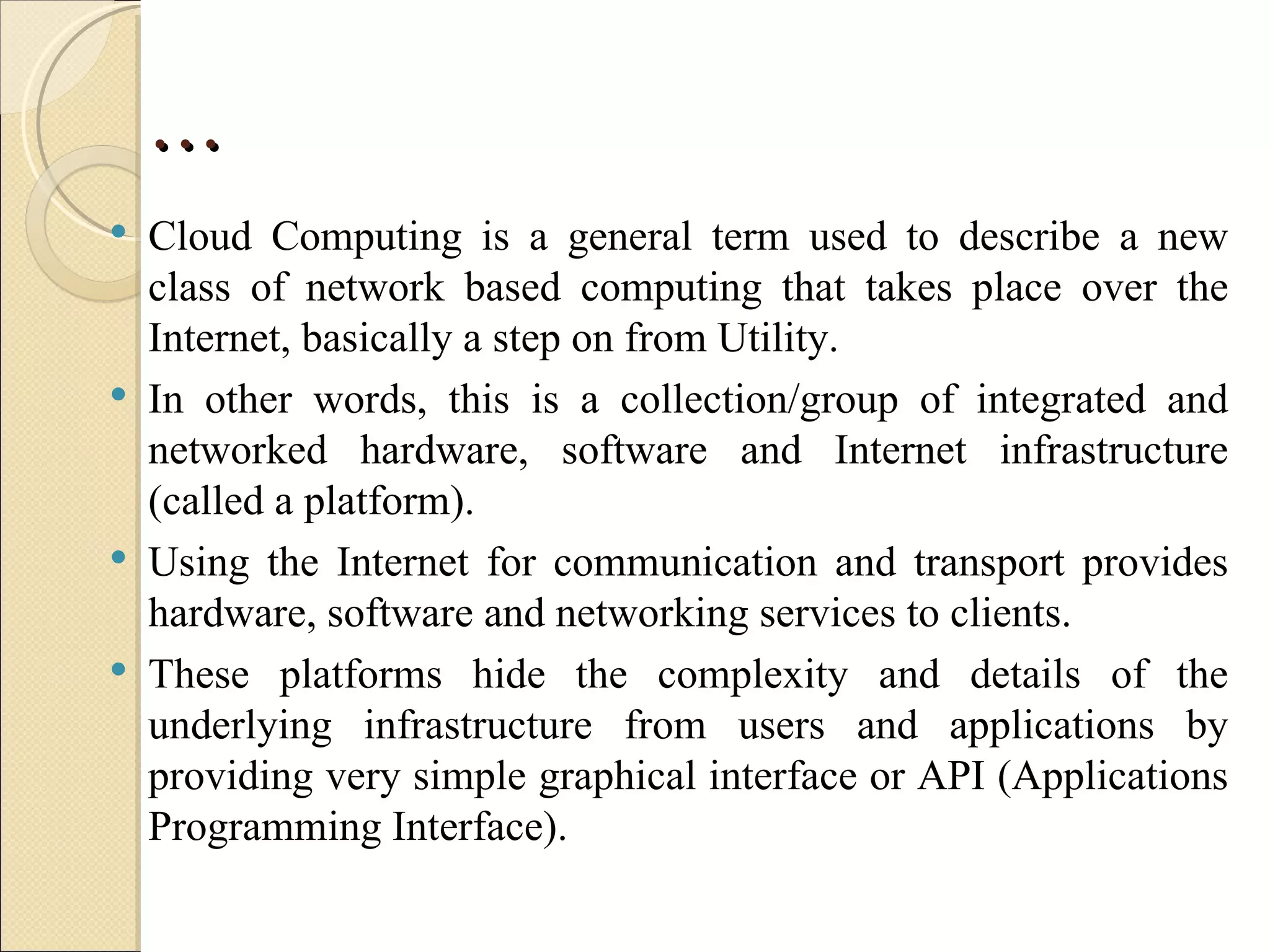 …
   Cloud Computing is a general term used to describe a new
    class of network based computing that takes place over the
    Internet, basically a step on from Utility.
   In other words, this is a collection/group of integrated and
    networked hardware, software and Internet infrastructure
    (called a platform).
   Using the Internet for communication and transport provides
    hardware, software and networking services to clients.
   These platforms hide the complexity and details of the
    underlying infrastructure from users and applications by
    providing very simple graphical interface or API (Applications
    Programming Interface).
 