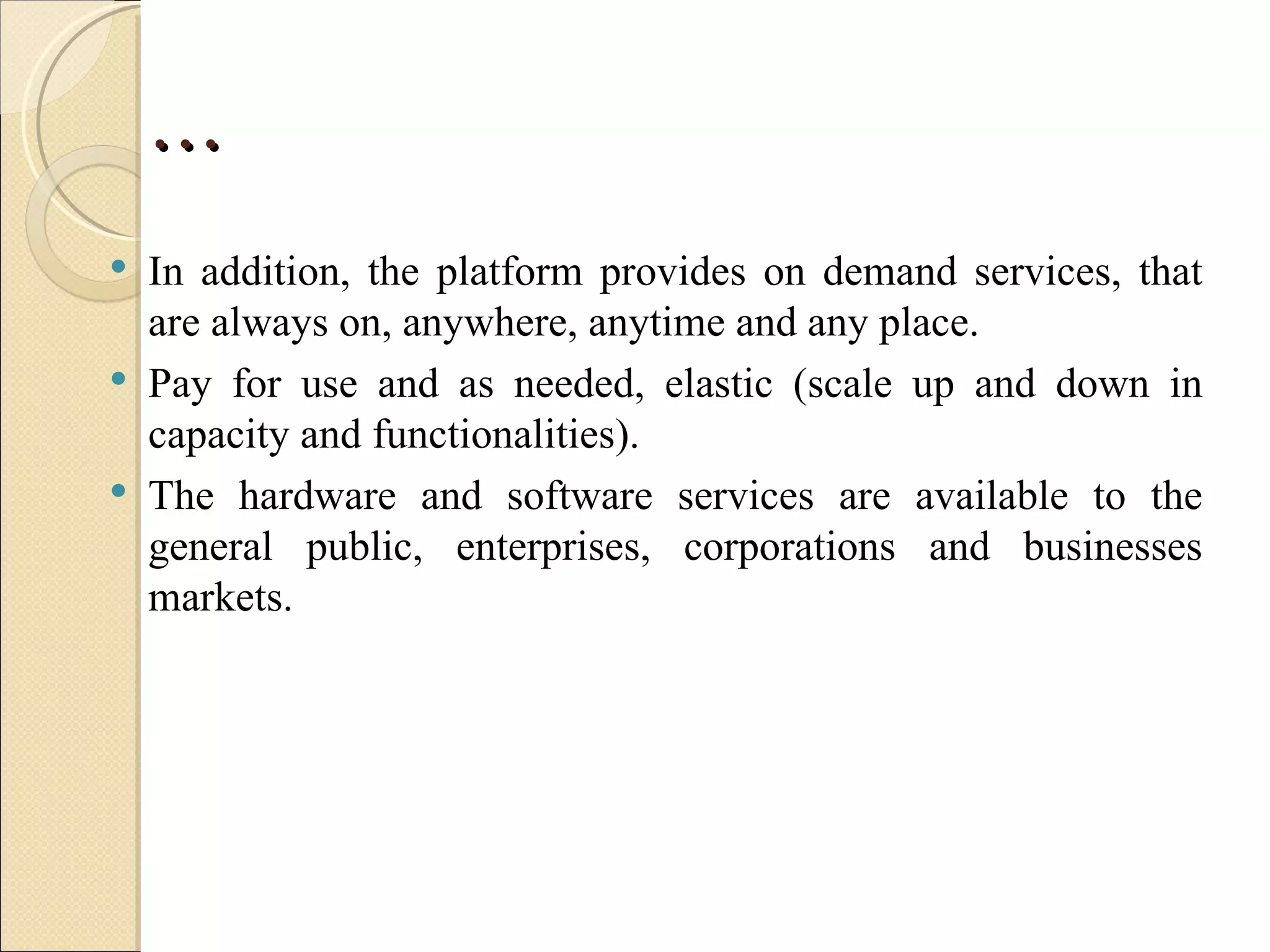 …
   In addition, the platform provides on demand services, that
    are always on, anywhere, anytime and any place.
   Pay for use and as needed, elastic (scale up and down in
    capacity and functionalities).
   The hardware and software services are available to the
    general public, enterprises, corporations and businesses
    markets.
 