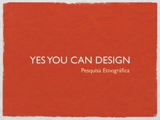 YES YOU CAN DESIGN
         Pesquisa Etnográﬁca
 