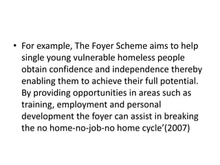 • For example, The Foyer Scheme aims to help
  single young vulnerable homeless people
  obtain confidence and independence thereby
  enabling them to achieve their full potential.
  By providing opportunities in areas such as
  training, employment and personal
  development the foyer can assist in breaking
  the no home-no-job-no home cycle’(2007)
 