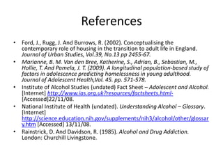 References
• Ford, J., Rugg, J. And Burrows, R. (2002). Conceptualising the
  contemporary role of housing in the transition to adult life in England.
  Journal of Urban Studies, Vol.39, No.13 pp 2455-67.
• Marianne, B. M. Van den Bree, Katherine, S., Adrian, B., Sebastian, M.,
  Hollie, T. And Pamela, J. T. (2009). A longitudinal population-based study of
  factors in adolescence predicting homelessness in young adulthood.
  Journal of Adolescent Health,Vol. 45. pp. 571-578.
• Institute of Alcohol Studies (undated) Fact Sheet – Adolescent and Alcohol.
  [Internet] http://www.ias.org.uk?resources/factsheets.html-
  [Accessed]22/11/08.
• National Institute of Health (undated). Understanding Alcohol – Glossary.
  [Internet]
  http://science.education.nih.gov/supplements/nih3/alcohol/other/glossar
  y.htm [Accessed] 13/11/08.
• Rainstrick, D. And Davidson, R. (1985). Alcohol and Drug Addiction.
  London: Churchill Livingstone.
 