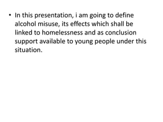 • In this presentation, i am going to define
  alcohol misuse, its effects which shall be
  linked to homelessness and as conclusion
  support available to young people under this
  situation.
 