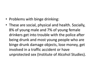 • Problems with binge drinking:
• These are social, physical and health. Socially,
  8% of young male and 7% of young female
  drinkers get into trouble with the police after
  being drunk and most young people who are
  binge drunk damage objects, lose money, get
  involved in a traffic accident or have
  unprotected sex (Institute of Alcohol Studies).
 