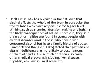 • Health wise, IAS has revealed in their studies that
  alcohol affects the whole of the brain in particular the
  frontal lobes which are responsible for higher level
  thinking such as planning, decision making and judging
  the likely consequences of action. Therefore, they said
  brain abnormalities are found in young people with
  alcohol disorders and in those who have never
  consumed alcohol but have a family history of abuse.
  Rainstrick and Davidson(1985) stated that gastritis and
  vitamin deficiency are more likely to occur among
  drinkers of spirits. Abuse of alcohol can also cause
  other medical problems including; liver disease,
  hepatitis, cardiovascular disease etc.
 
