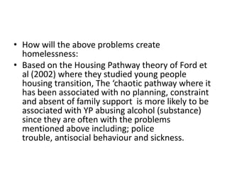 • How will the above problems create
  homelessness:
• Based on the Housing Pathway theory of Ford et
  al (2002) where they studied young people
  housing transition, The ‘chaotic pathway where it
  has been associated with no planning, constraint
  and absent of family support is more likely to be
  associated with YP abusing alcohol (substance)
  since they are often with the problems
  mentioned above including; police
  trouble, antisocial behaviour and sickness.
 