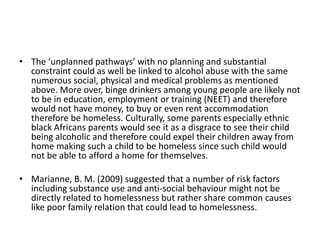• The ‘unplanned pathways’ with no planning and substantial
  constraint could as well be linked to alcohol abuse with the same
  numerous social, physical and medical problems as mentioned
  above. More over, binge drinkers among young people are likely not
  to be in education, employment or training (NEET) and therefore
  would not have money, to buy or even rent accommodation
  therefore be homeless. Culturally, some parents especially ethnic
  black Africans parents would see it as a disgrace to see their child
  being alcoholic and therefore could expel their children away from
  home making such a child to be homeless since such child would
  not be able to afford a home for themselves.

• Marianne, B. M. (2009) suggested that a number of risk factors
  including substance use and anti-social behaviour might not be
  directly related to homelessness but rather share common causes
  like poor family relation that could lead to homelessness.
 