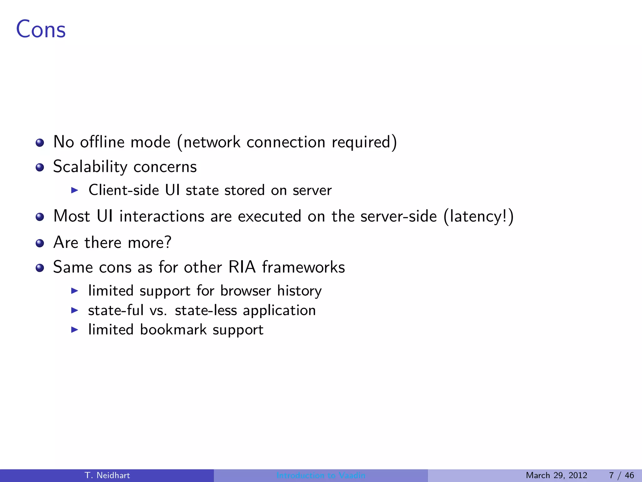 Cons



  No oﬄine mode (network connection required)
  Scalability concerns
       ◮   Client-side UI state stored on server
  Most UI interactions are executed on the server-side (latency!)
  Are there more?
  Same cons as for other RIA frameworks
       ◮   limited support for browser history
       ◮   state-ful vs. state-less application
       ◮   limited bookmark support




           T. Neidhart                 Introduction to Vaadin       March 29, 2012   7 / 46
 