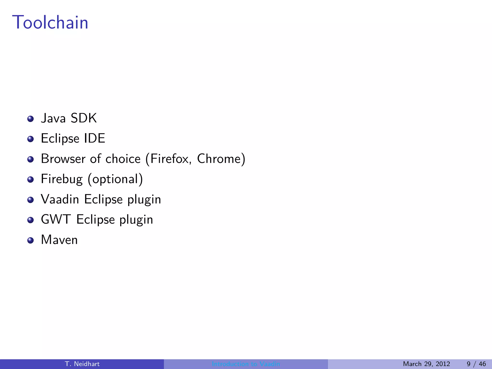 Toolchain



   Java SDK
   Eclipse IDE
   Browser of choice (Firefox, Chrome)
   Firebug (optional)
   Vaadin Eclipse plugin
   GWT Eclipse plugin
   Maven




       T. Neidhart              Introduction to Vaadin   March 29, 2012   9 / 46
 