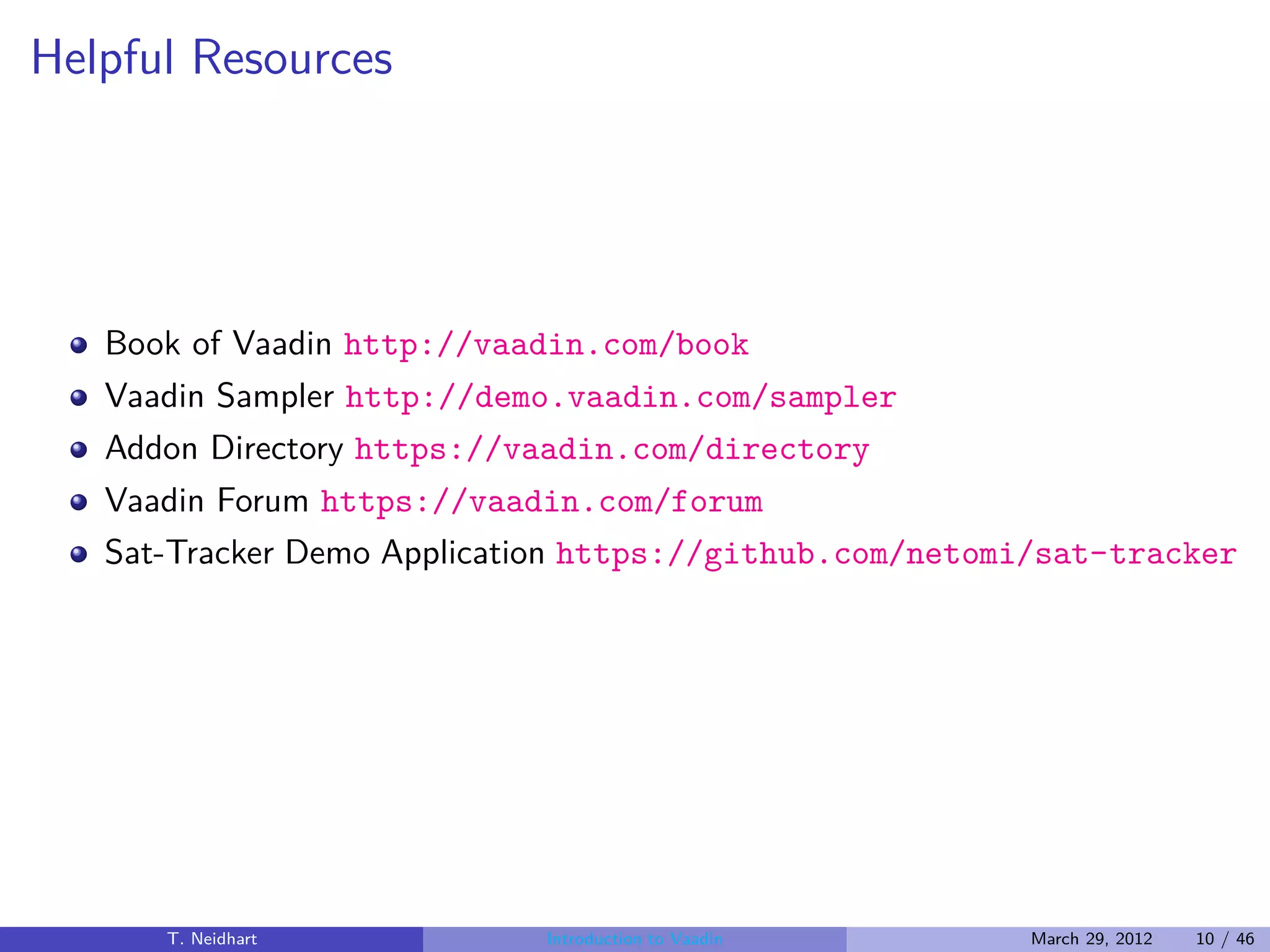 Helpful Resources




   Book of Vaadin http://vaadin.com/book
   Vaadin Sampler http://demo.vaadin.com/sampler
   Addon Directory https://vaadin.com/directory
   Vaadin Forum https://vaadin.com/forum
   Sat-Tracker Demo Application https://github.com/netomi/sat-tracker




      T. Neidhart           Introduction to Vaadin      March 29, 2012   10 / 46
 