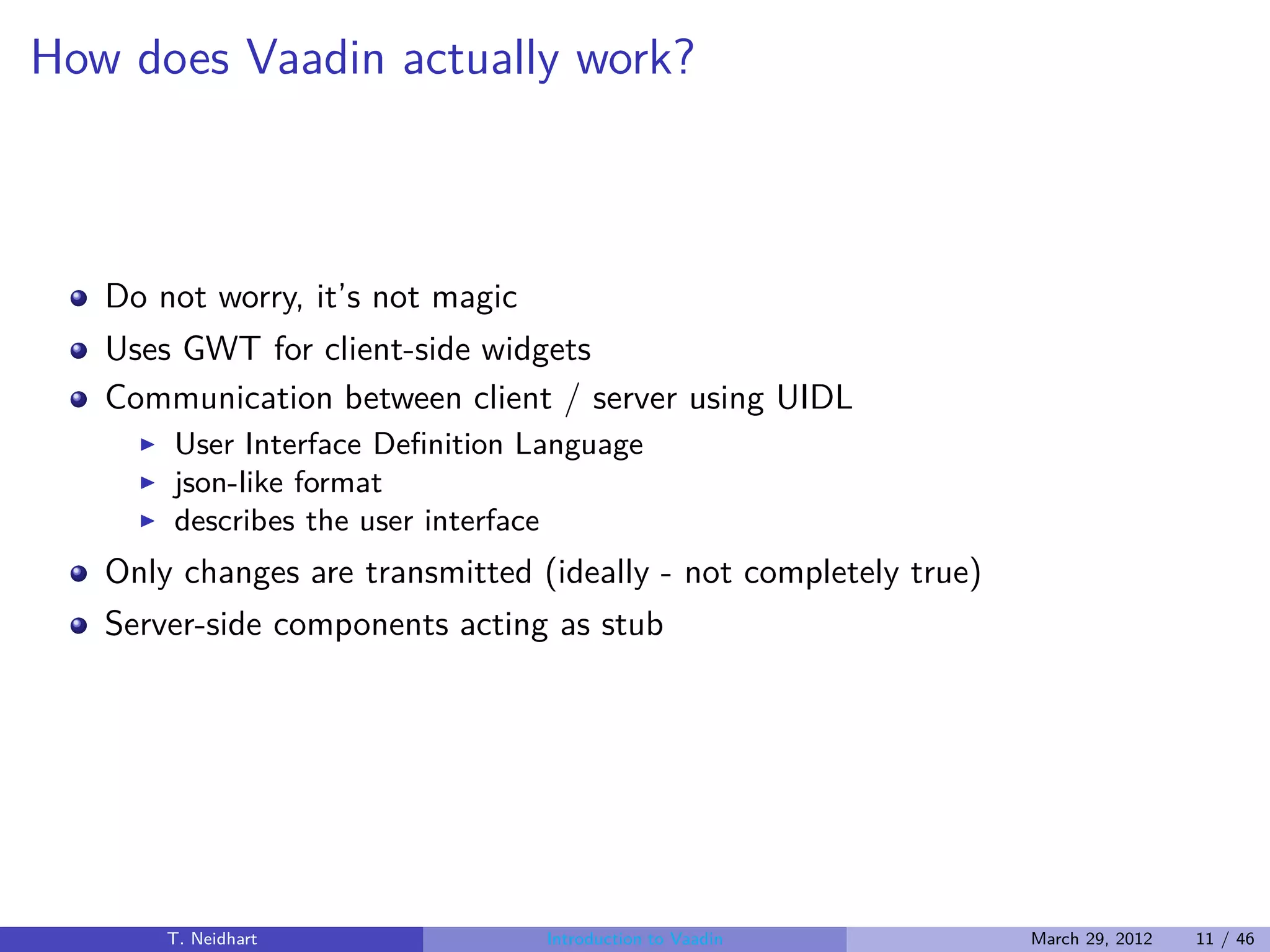 How does Vaadin actually work?



   Do not worry, it’s not magic
   Uses GWT for client-side widgets
   Communication between client / server using UIDL
     ◮   User Interface Deﬁnition Language
     ◮   json-like format
     ◮   describes the user interface
   Only changes are transmitted (ideally - not completely true)
   Server-side components acting as stub




         T. Neidhart               Introduction to Vaadin         March 29, 2012   11 / 46
 