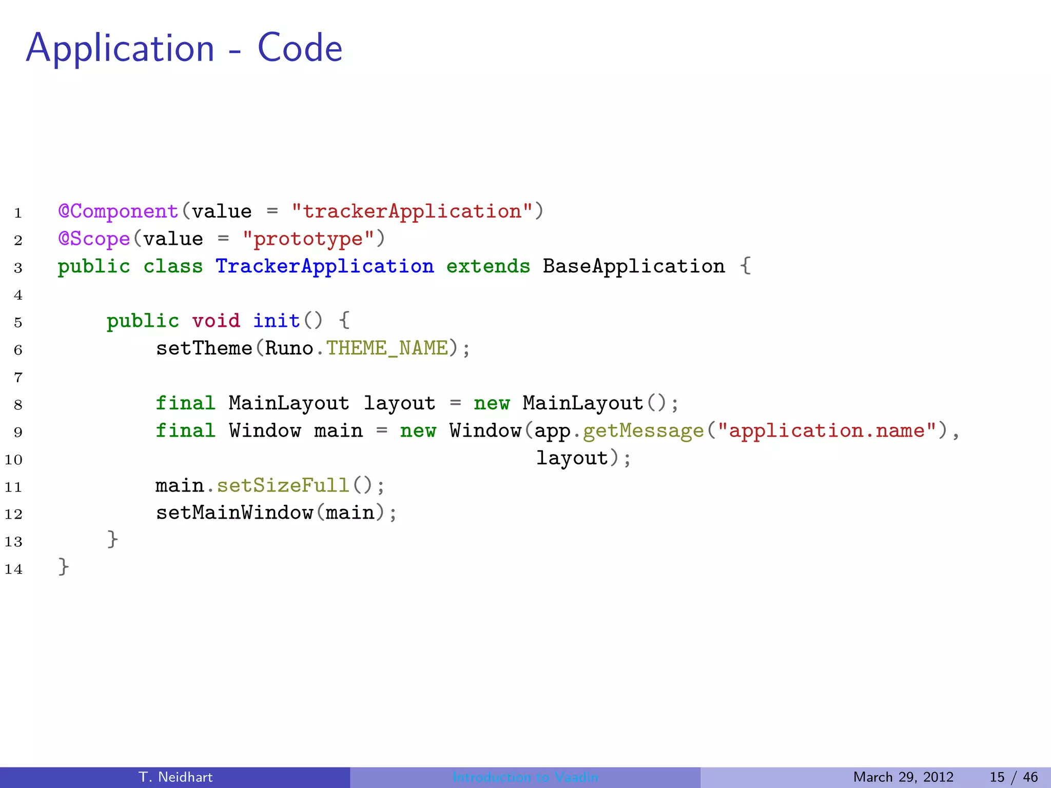 Application - Code


1     @Component(value = "trackerApplication")
2     @Scope(value = "prototype")
3     public class TrackerApplication extends BaseApplication {
4
5         public void init() {
6             setTheme(Runo.THEME_NAME);
7
8               final MainLayout layout = new MainLayout();
9               final Window main = new Window(app.getMessage("application.name"),
10                                             layout);
11              main.setSizeFull();
12              setMainWindow(main);
13        }
14    }




              T. Neidhart               Introduction to Vaadin           March 29, 2012   15 / 46
 