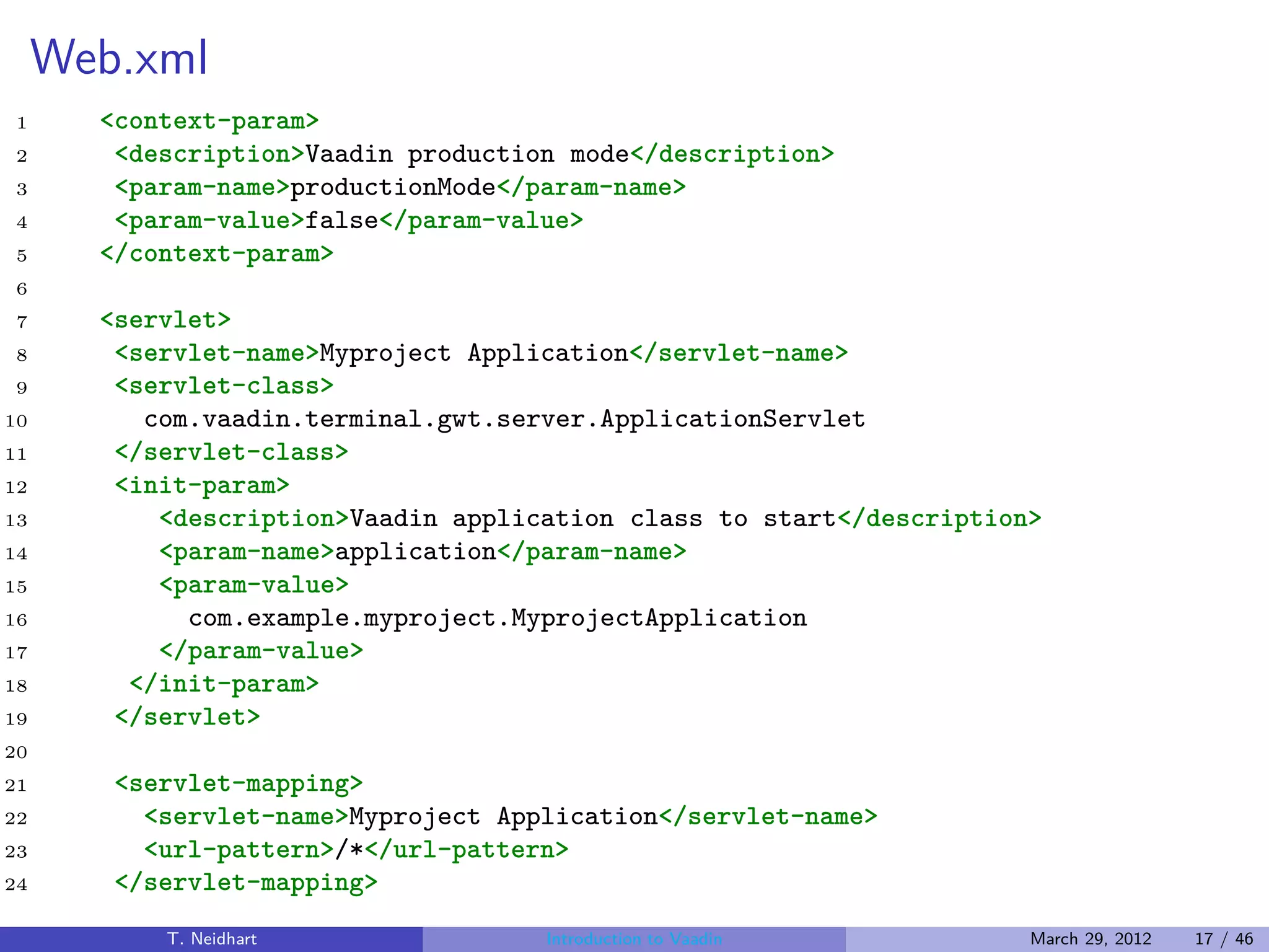 Web.xml
1      <context-param>
2       <description>Vaadin production mode</description>
3       <param-name>productionMode</param-name>
4       <param-value>false</param-value>
5      </context-param>
6
7      <servlet>
8       <servlet-name>Myproject Application</servlet-name>
9       <servlet-class>
10        com.vaadin.terminal.gwt.server.ApplicationServlet
11      </servlet-class>
12      <init-param>
13         <description>Vaadin application class to start</description>
14         <param-name>application</param-name>
15         <param-value>
16           com.example.myproject.MyprojectApplication
17         </param-value>
18       </init-param>
19      </servlet>
20
21      <servlet-mapping>
22        <servlet-name>Myproject Application</servlet-name>
23        <url-pattern>/*</url-pattern>
24      </servlet-mapping>
           T. Neidhart               Introduction to Vaadin           March 29, 2012   17 / 46
 
